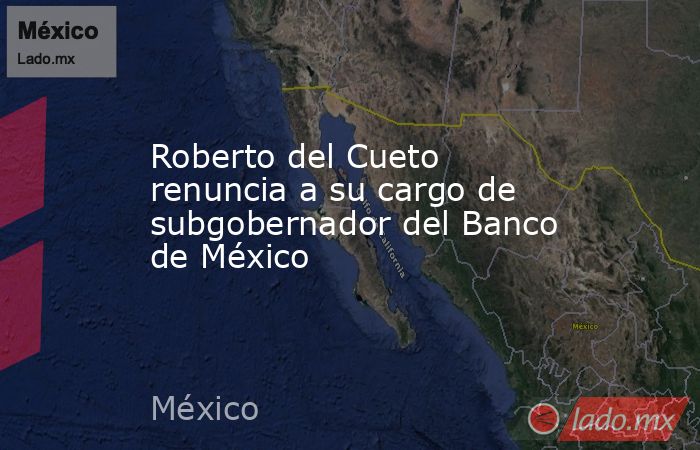Roberto del Cueto renuncia a su cargo de subgobernador del Banco de México. Noticias en tiempo real