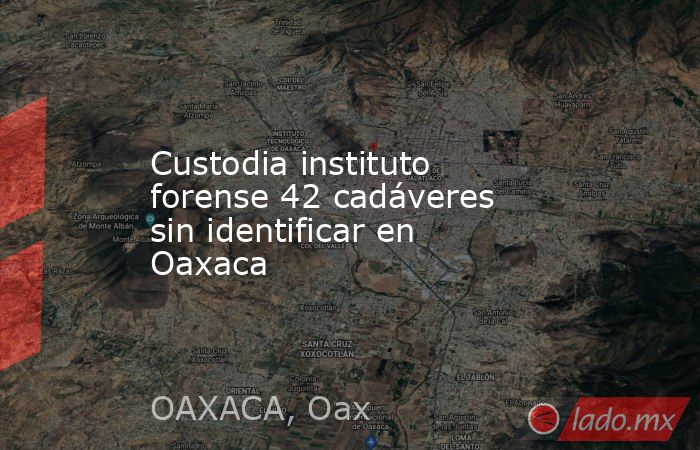 Custodia instituto forense 42 cadáveres sin identificar en Oaxaca. Noticias en tiempo real