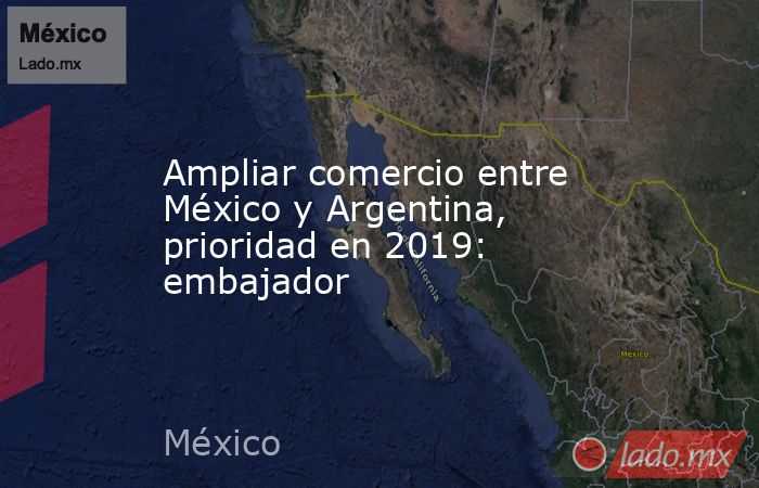Ampliar comercio entre México y Argentina, prioridad en 2019: embajador. Noticias en tiempo real