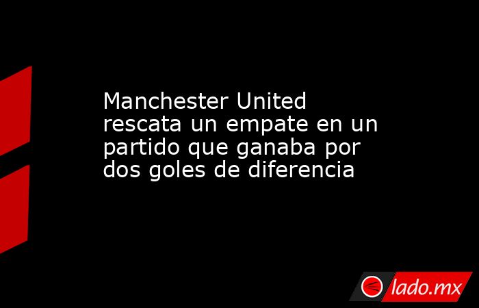 Manchester United rescata un empate en un partido que ganaba por dos goles de diferencia. Noticias en tiempo real
