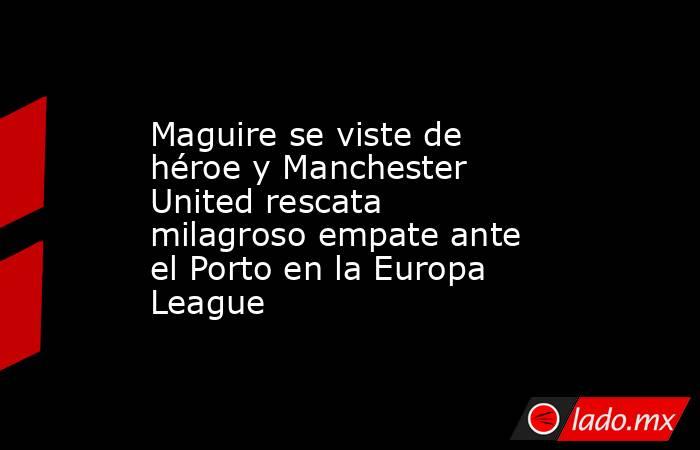 Maguire se viste de héroe y Manchester United rescata milagroso empate ante el Porto en la Europa League. Noticias en tiempo real
