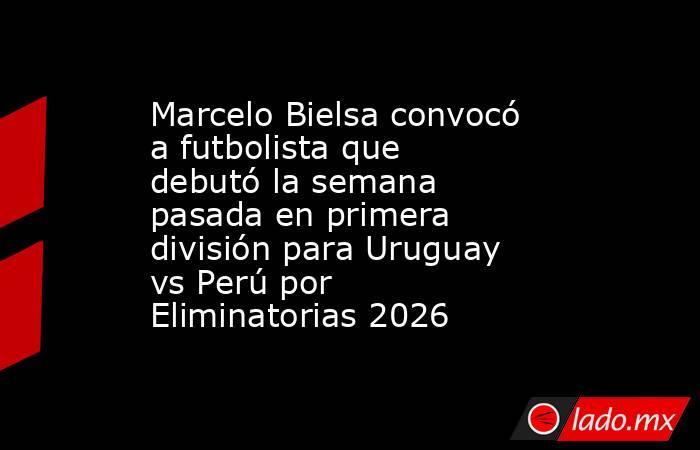 Marcelo Bielsa convocó a futbolista que debutó la semana pasada en primera división para Uruguay vs Perú por Eliminatorias 2026. Noticias en tiempo real