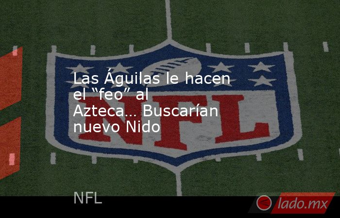 Las Águilas le hacen el “feo” al Azteca… Buscarían nuevo Nido. Noticias en tiempo real