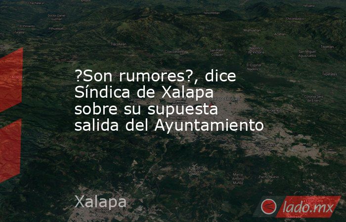?Son rumores?, dice Síndica de Xalapa sobre su supuesta salida del Ayuntamiento. Noticias en tiempo real