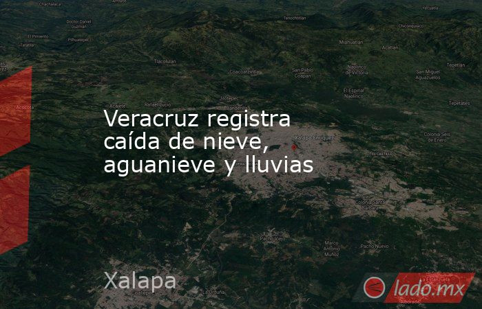 Veracruz registra caída de nieve, aguanieve y lluvias. Noticias en tiempo real