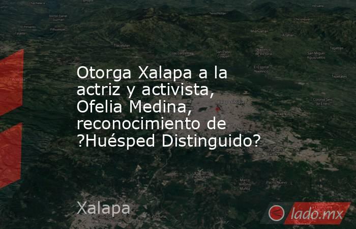 Otorga Xalapa a la actriz y activista, Ofelia Medina, reconocimiento de ?Huésped Distinguido?. Noticias en tiempo real