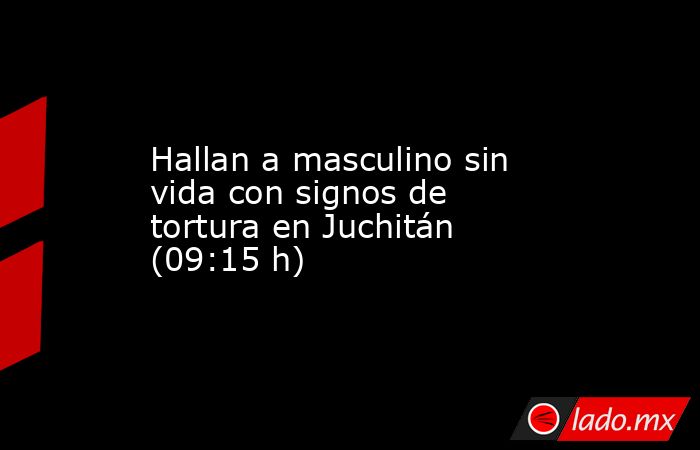 Hallan a masculino sin vida con signos de tortura en Juchitán (09:15 h). Noticias en tiempo real