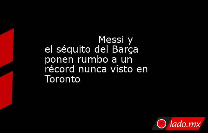                 Messi y el séquito del Barça ponen rumbo a un récord nunca visto en Toronto            . Noticias en tiempo real