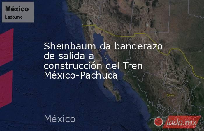 Sheinbaum da banderazo de salida a construcción del Tren México-Pachuca. Noticias en tiempo real