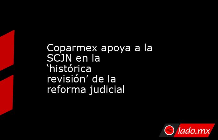 Coparmex apoya a la SCJN en la ‘histórica revisión’ de la reforma judicial. Noticias en tiempo real