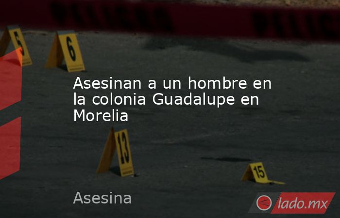 Asesinan a un hombre en la colonia Guadalupe en Morelia - Lado.mx