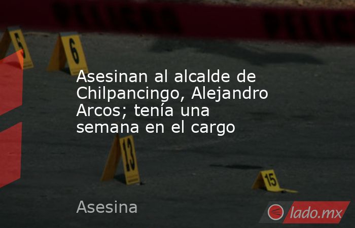Asesinan al alcalde de Chilpancingo, Alejandro Arcos; tenía una semana ...
