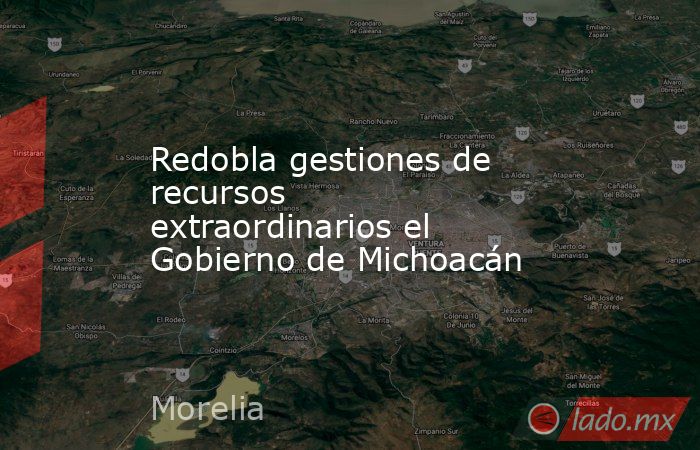 Redobla gestiones de recursos extraordinarios el Gobierno de Michoacán. Noticias en tiempo real