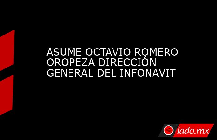 ASUME OCTAVIO ROMERO OROPEZA DIRECCIÓN GENERAL DEL INFONAVIT - Lado.mx