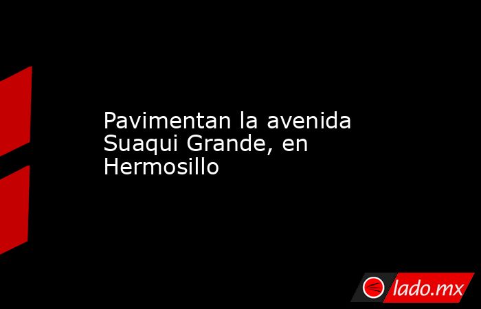 Pavimentan la avenida Suaqui Grande, en Hermosillo. Noticias en tiempo real