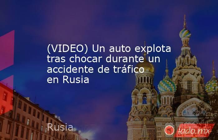 (VIDEO) Un auto explota tras chocar durante un accidente de tráfico en Rusia. Noticias en tiempo real