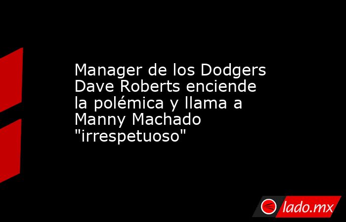 Manager de los Dodgers Dave Roberts enciende la polémica y llama a Manny Machado 