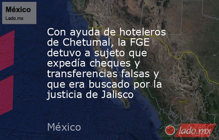 Con ayuda de hoteleros de Chetumal, la FGE detuvo a sujeto que expedía cheques y transferencias falsas y que era buscado por la justicia de Jalisco. Noticias en tiempo real