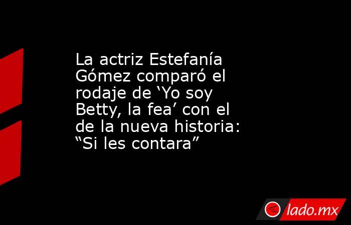 La actriz Estefanía Gómez comparó el rodaje de ‘Yo soy Betty, la fea’ con el de la nueva historia: “Si les contara”. Noticias en tiempo real