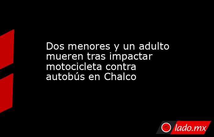 Dos menores y un adulto mueren tras impactar motocicleta contra autobús en Chalco. Noticias en tiempo real