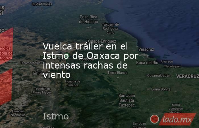 Vuelca tráiler en el Istmo de Oaxaca por intensas rachas de viento. Noticias en tiempo real