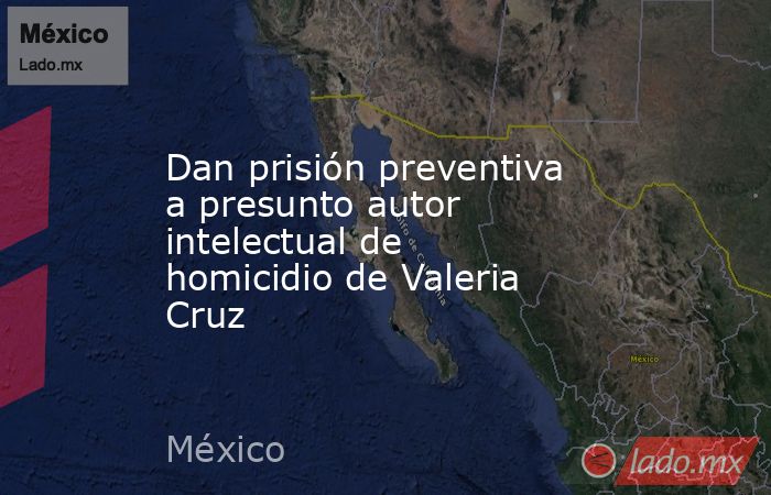 Dan prisión preventiva a presunto autor intelectual de homicidio de Valeria Cruz. Noticias en tiempo real