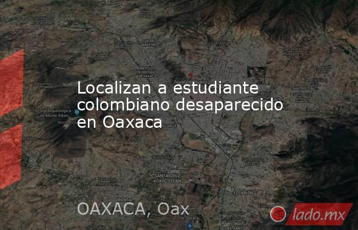 Localizan a estudiante colombiano desaparecido en Oaxaca. Noticias en tiempo real