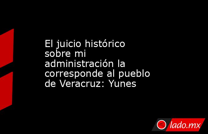 El juicio histórico sobre mi administración la corresponde al pueblo de Veracruz: Yunes. Noticias en tiempo real