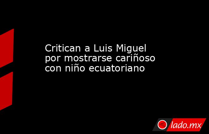 Critican a Luis Miguel por mostrarse cariñoso con niño ecuatoriano
. Noticias en tiempo real