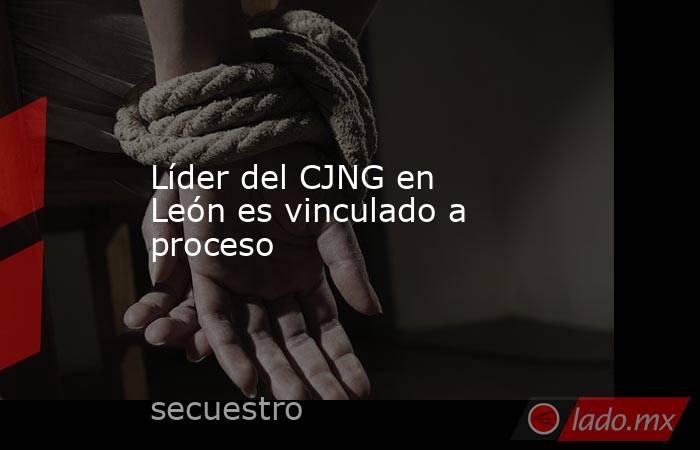 Líder del CJNG en León es vinculado a proceso. Noticias en tiempo real