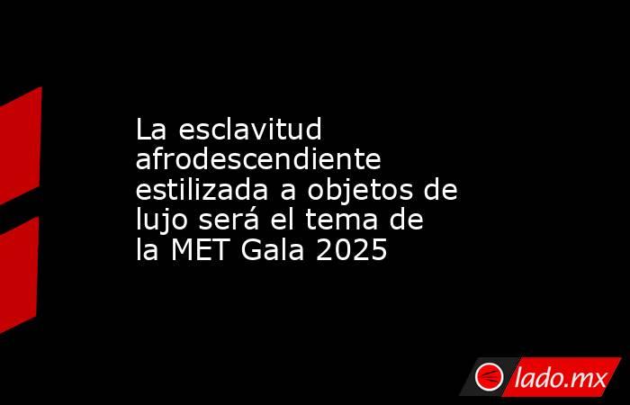 La esclavitud afrodescendiente estilizada a objetos de lujo será el tema de la MET Gala 2025. Noticias en tiempo real