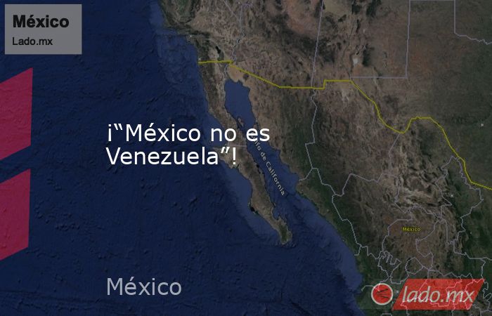 ¡“México no es Venezuela”!. Noticias en tiempo real
