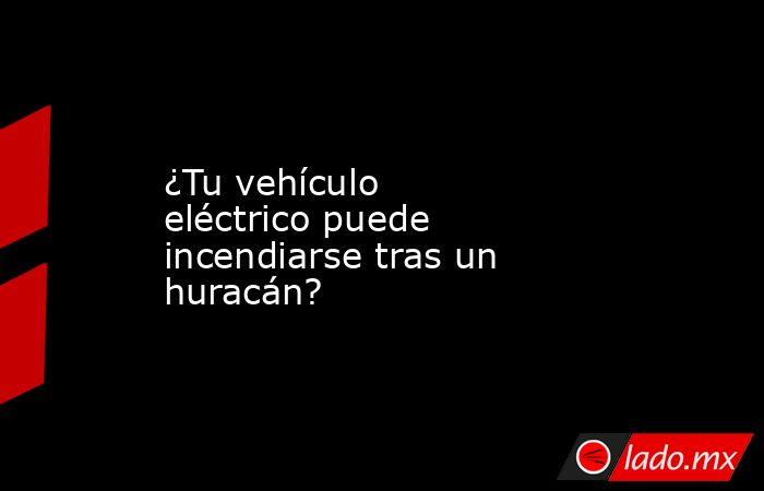 ¿Tu vehículo eléctrico puede incendiarse tras un huracán?. Noticias en tiempo real