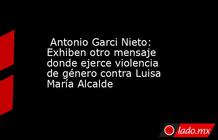  Antonio Garci Nieto: Exhiben otro mensaje donde ejerce violencia de género contra Luisa María Alcalde. Noticias en tiempo real