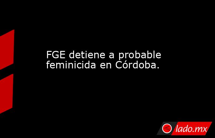 FGE detiene a probable feminicida en Córdoba.. Noticias en tiempo real