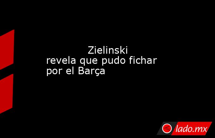             Zielinski revela que pudo fichar por el Barça        . Noticias en tiempo real