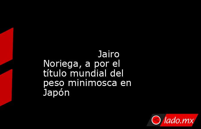                                                                                                                                          Jairo Noriega, a por el título mundial del peso minimosca en Japón                                                    . Noticias en tiempo real