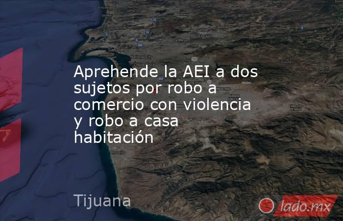 Aprehende la AEI a dos sujetos por robo a comercio con violencia y robo a casa habitación. Noticias en tiempo real