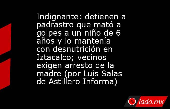 Indignante: detienen a padrastro que mató a golpes a un niño de 6 años y lo mantenía con desnutrición en Iztacalco; vecinos exigen arresto de la madre (por Luis Salas de Astillero Informa). Noticias en tiempo real