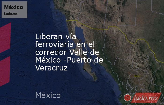 Liberan vía ferroviaria en el corredor Valle de México -Puerto de Veracruz. Noticias en tiempo real