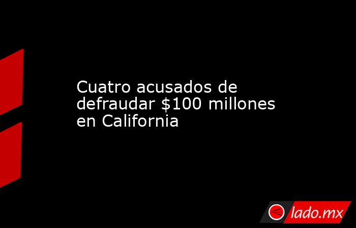 Cuatro acusados de defraudar $100 millones en California - Lado.mx