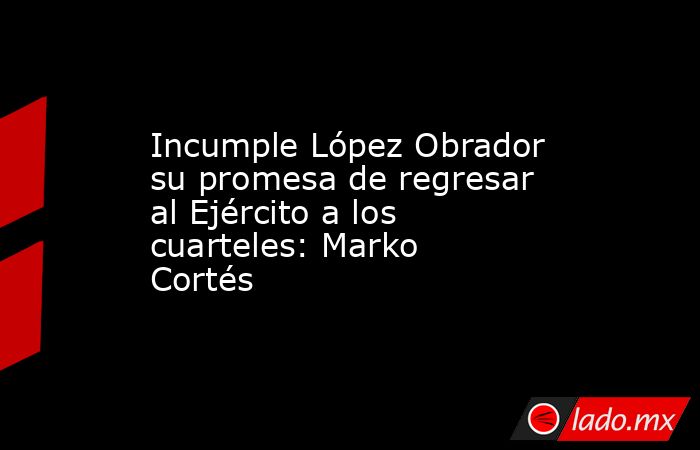 Incumple López Obrador su promesa de regresar al Ejército a los cuarteles: Marko Cortés. Noticias en tiempo real