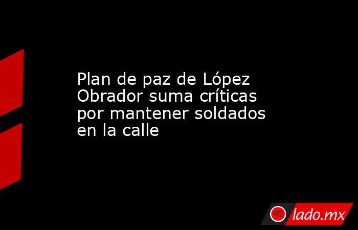 Plan de paz de López Obrador suma críticas por mantener soldados en la calle. Noticias en tiempo real