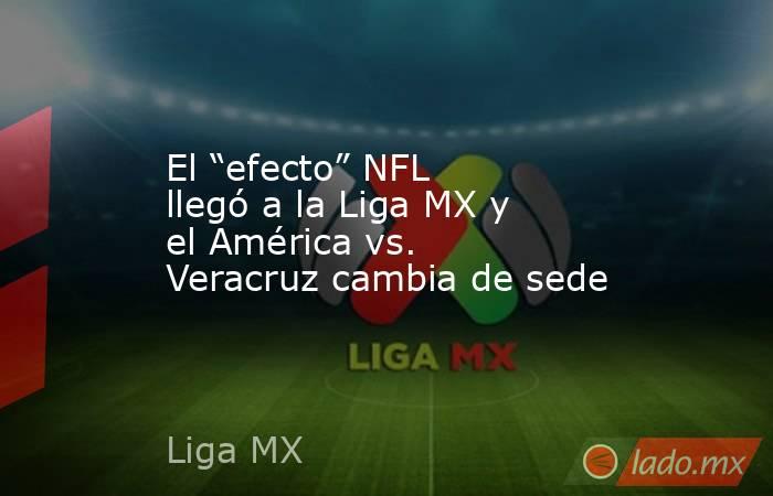 El “efecto” NFL llegó a la Liga MX y el América vs. Veracruz cambia de sede. Noticias en tiempo real