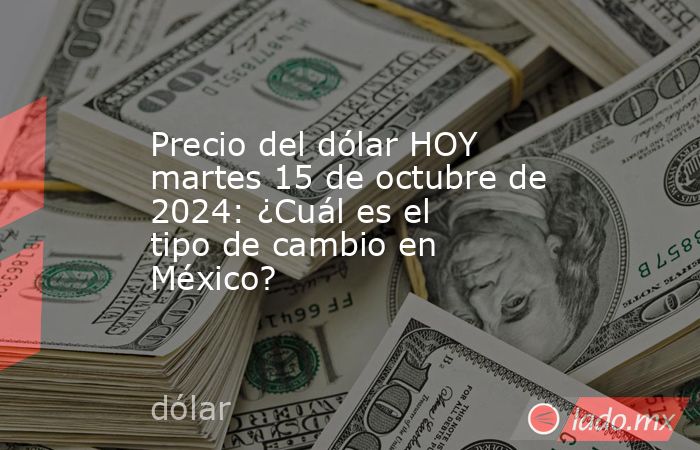 Precio del dólar HOY martes 15 de octubre de 2024: ¿Cuál es el tipo de cambio en México?. Noticias en tiempo real