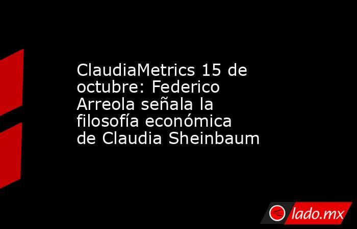 ClaudiaMetrics 15 de octubre: Federico Arreola señala la filosofía económica de Claudia Sheinbaum . Noticias en tiempo real