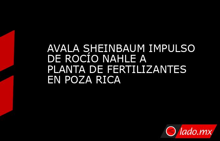 AVALA SHEINBAUM IMPULSO DE ROCÍO NAHLE A PLANTA DE FERTILIZANTES EN POZA RICA. Noticias en tiempo real