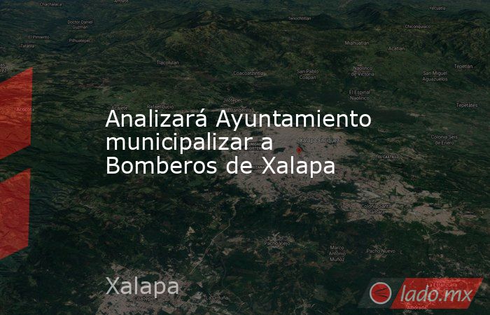 Analizará Ayuntamiento municipalizar a Bomberos de Xalapa. Noticias en tiempo real