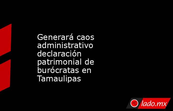 Generará caos administrativo declaración patrimonial de burócratas en Tamaulipas. Noticias en tiempo real