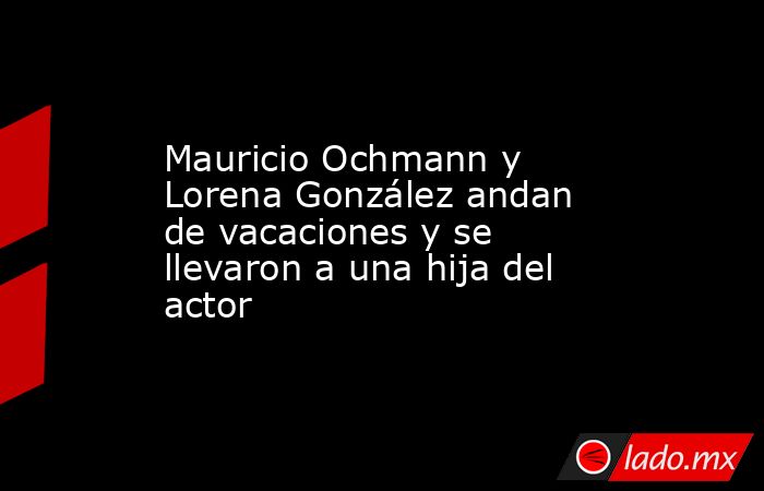 Mauricio Ochmann y Lorena González andan de vacaciones y se llevaron a una hija del actor. Noticias en tiempo real